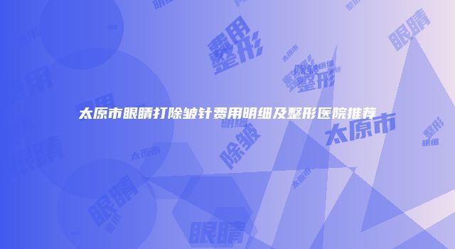 太原市眼睛打除皱针费用明细及整形医院推荐