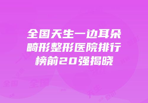 全国天生一边耳朵畸形整形医院排行榜前20强揭晓