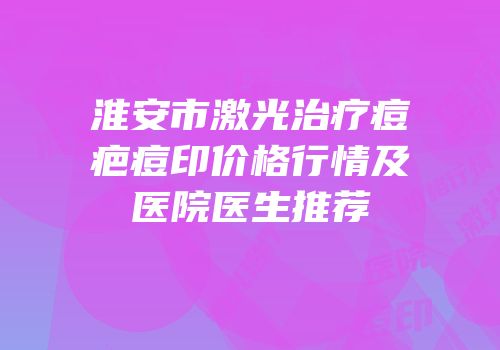 淮安市激光治疗痘疤痘印价格行情及医院医生推荐