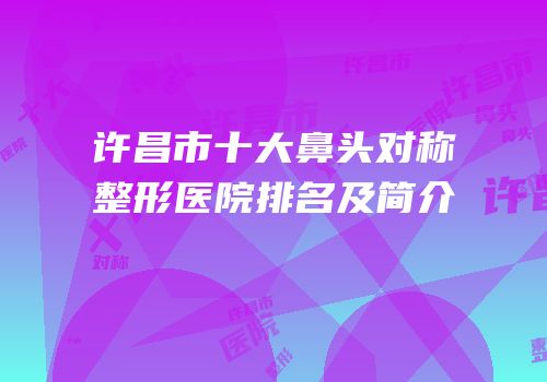 许昌市十大鼻头对称整形医院排名及简介