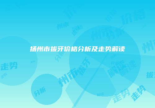 扬州市拔牙价格分析及走势解读