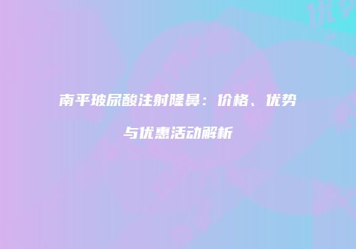 南平玻尿酸注射隆鼻：价格、优势与优惠活动解析