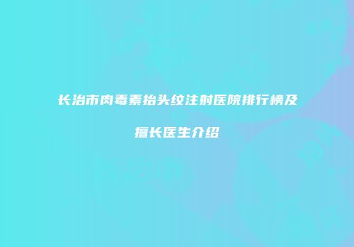 长治市肉毒素抬头纹注射医院排行榜及擅长医生介绍