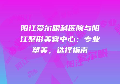 阳江爱尔眼科医院与阳江整形美容中心：专业塑美，选择指南