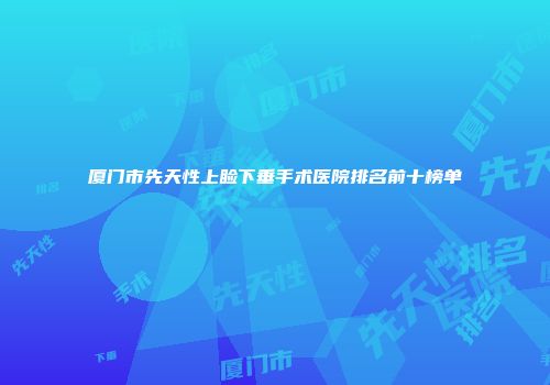 厦门市先天性上睑下垂手术医院排名前十榜单