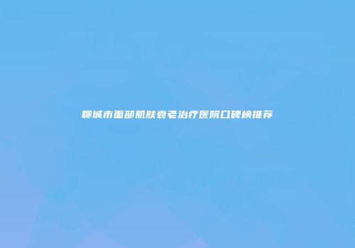 聊城市面部肌肤衰老治疗医院口碑榜推荐