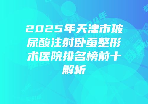 2025年天津市玻尿酸注射卧蚕整形术医院排名榜前十解析