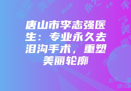 唐山市李志强医生：专业永久去泪沟手术，重塑美丽轮廓