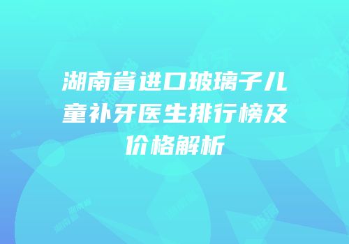 湖南省进口玻璃子儿童补牙医生排行榜及价格解析