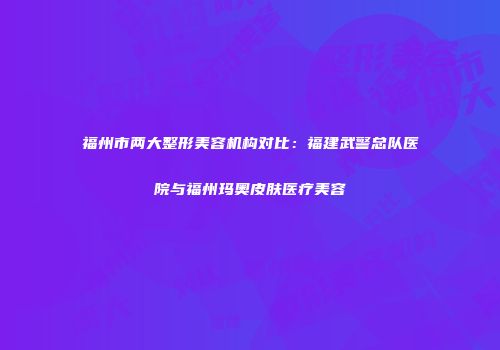 福州市两大整形美容机构对比：福建武警总队医院与福州玛奥皮肤医疗美容