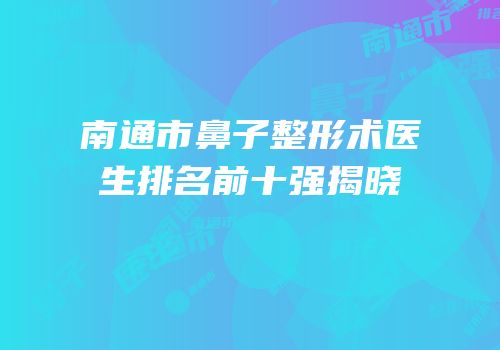 南通市鼻子整形术医生排名前十强揭晓