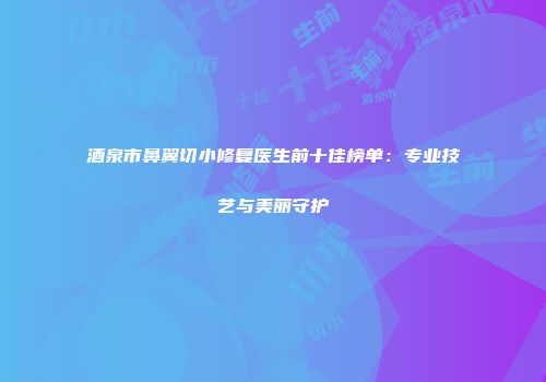 酒泉市鼻翼切小修复医生前十佳榜单：专业技艺与美丽守护