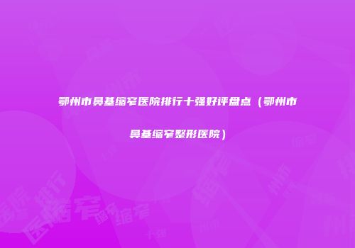鄂州市鼻基缩窄医院排行十强好评盘点（鄂州市鼻基缩窄整形医院）