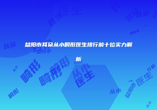 益阳市耳朵从小畸形医生排行前十位实力解析