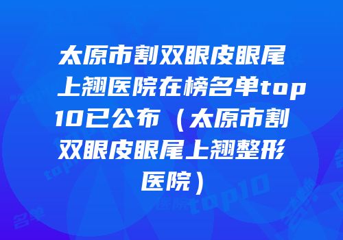 太原市割双眼皮眼尾上翘医院在榜名单top10已公布（太原市割双眼皮眼尾上翘整形医院）