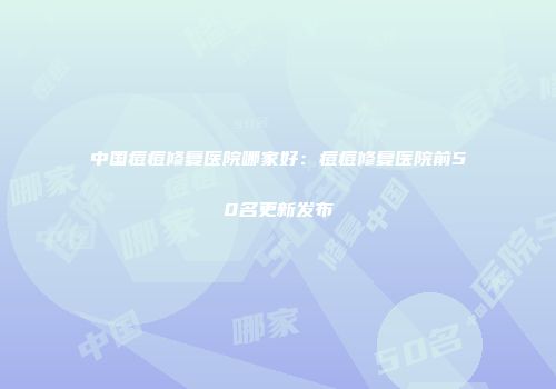 中国痘痘修复医院哪家好：痘痘修复医院前50名更新发布