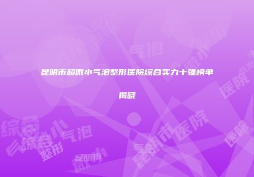 昆明市超微小气泡整形医院综合实力十强榜单揭晓