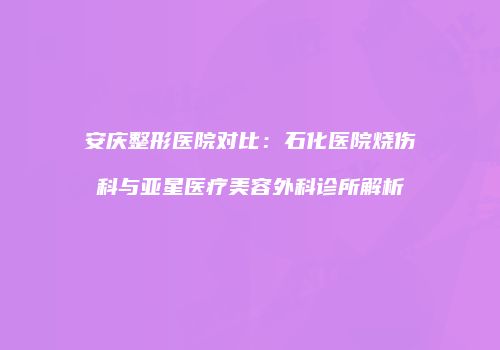 安庆整形医院对比：石化医院烧伤科与亚星医疗美容外科诊所解析