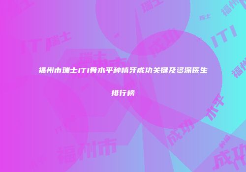 福州市瑞士ITI骨水平种植牙成功关键及资深医生排行榜