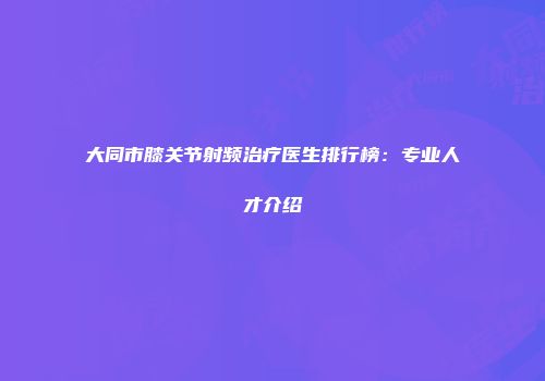 大同市膝关节射频治疗医生排行榜：专业人才介绍