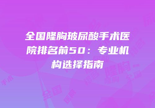 全国隆胸玻尿酸手术医院排名前50：专业机构选择指南