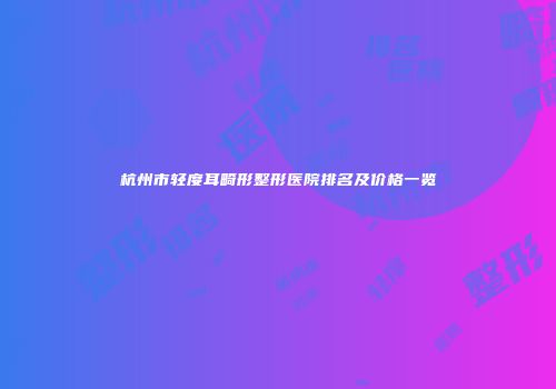 杭州市轻度耳畸形整形医院排名及价格一览