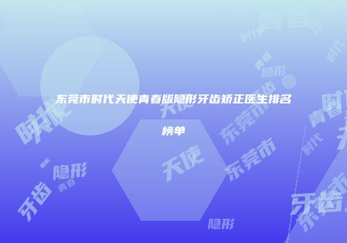 东莞市时代天使青春版隐形牙齿矫正医生排名榜单
