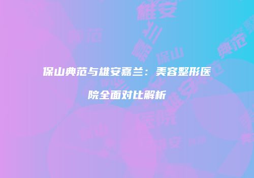 保山典范与雄安嘉兰：美容整形医院全面对比解析