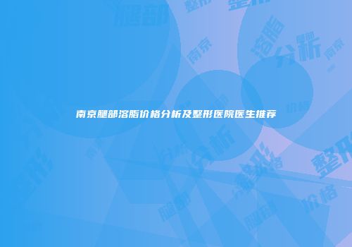 南京腿部溶脂价格分析及整形医院医生推荐
