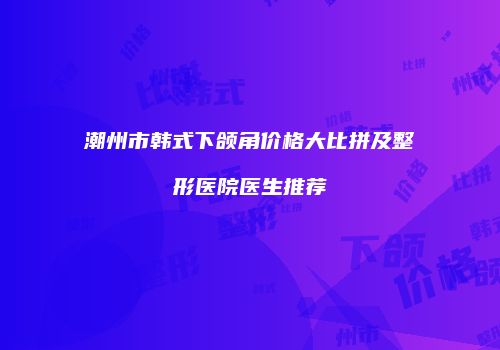 潮州市韩式下颌角价格大比拼及整形医院医生推荐