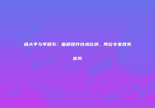 杨大平与李晓东：面部提升技术比拼，两位专家各有优势