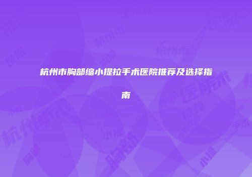 杭州市胸部缩小提拉手术医院推荐及选择指南