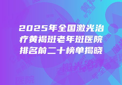 2025年全国激光治疗黄褐斑老年斑医院排名前二十榜单揭晓