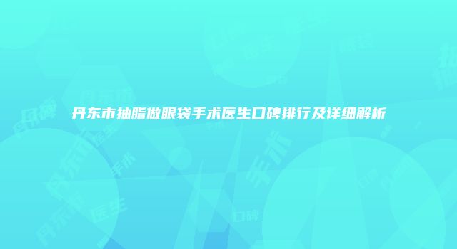 丹东市抽脂做眼袋手术医生口碑排行及详细解析