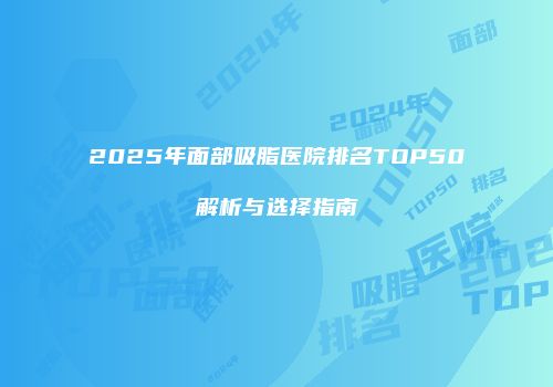 2025年面部吸脂医院排名TOP50解析与选择指南