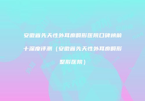安徽省先天性外耳廓畸形医院口碑榜前十深度评测（安徽省先天性外耳廓畸形整形医院）