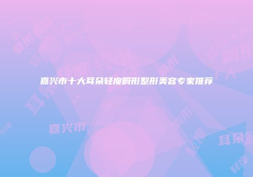 嘉兴市十大耳朵轻度畸形整形美容专家推荐