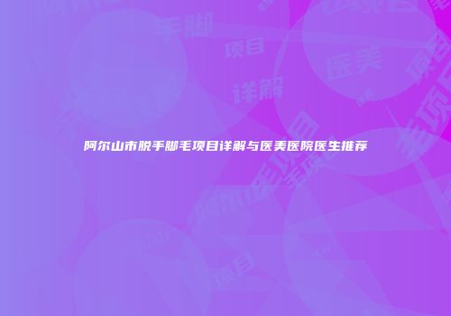阿尔山市脱手脚毛项目详解与医美医院医生推荐