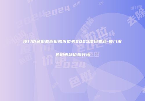 厦门市色斑去除价格价位表2025项目更新-厦门市色斑去除价格行情