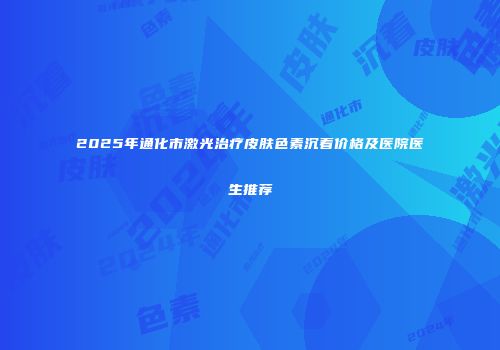 2025年通化市激光治疗皮肤色素沉着价格及医院医生推荐