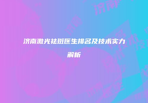 济南激光祛斑医生排名及技术实力解析