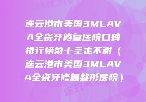 连云港市美国3MLAVA全瓷牙修复医院口碑排行榜前十拿走不谢（连云港市美国3MLAVA全瓷牙修复整形医院）