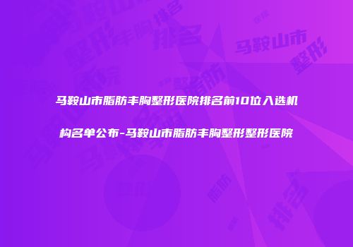 马鞍山市脂肪丰胸整形医院排名前10位入选机构名单公布-马鞍山市脂肪丰胸整形整形医院