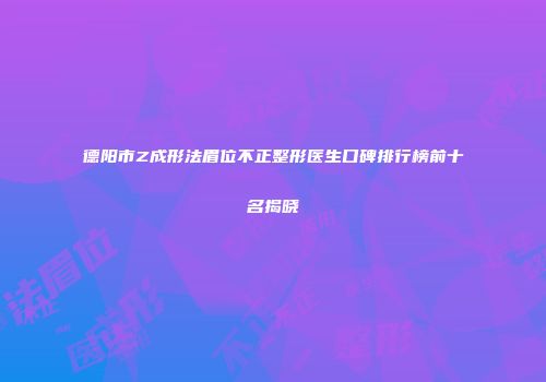 德阳市Z成形法眉位不正整形医生口碑排行榜前十名揭晓