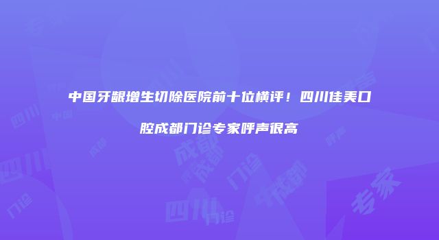 中国牙龈增生切除医院前十位横评！四川佳美口腔成都门诊专家呼声很高
