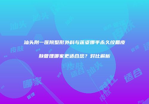 汕头附一医院整形外科与莲姿娜半永久纹眉皮肤管理哪家更适合您？对比解析
