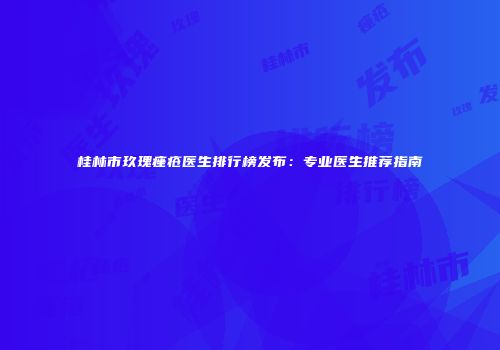 桂林市玖瑰痤疮医生排行榜发布：专业医生推荐指南
