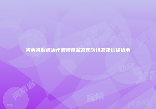 河南省刮痧治疗酒糟鼻知名医院排名及选择指南