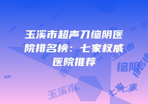 玉溪市超声刀缩阴医院排名榜：七家权威医院推荐