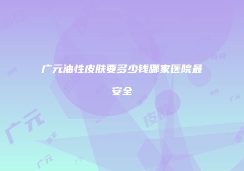 广元油性皮肤要多少钱哪家医院最安全
